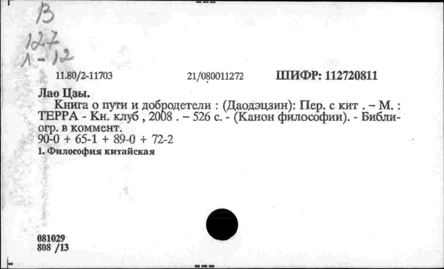 ﻿АЛ/
21/080011272 ШИФР: 112720811
11.80/2-11703
Лао Цзы.
Книга о пути и добродетели : (Даодэцзин): Пер. с кит . - М.: ТЕРРА - Кн. клуб , 2008 . - 526 с. - (Канон философии). - Библи-огр. в коммент.
90-0 + 65-1 + 89-0 + 72-2
1. Философия китайская
081029
808 /13